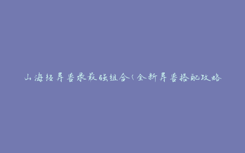 山海经异兽录最强组合(全新异兽搭配攻略，让你成为异兽大师)