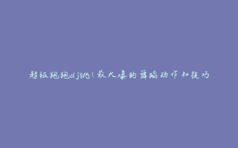 超级跑跑dj跳(最火爆的舞蹈动作和技巧)
