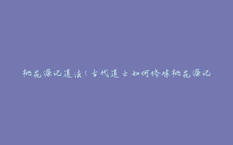 桃花源记道法(古代道士如何修炼桃花源记中的仙法)