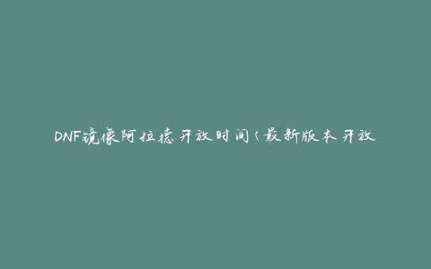 DNF镜像阿拉德开放时间(最新版本开放时间表)