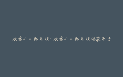 炫舞牛小郎兑换(炫舞牛小郎兑换码获取方法大全)
