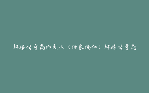 轩辕传奇药师奥义（独家揭秘！轩辕传奇药师的秘传绝学）