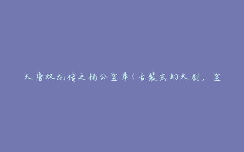 大唐双龙传之杨公宝库(古装玄幻大剧，宝藏秘境揭秘)
