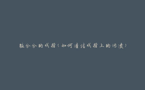 脏兮兮的戒指(如何清洁戒指上的污渍)