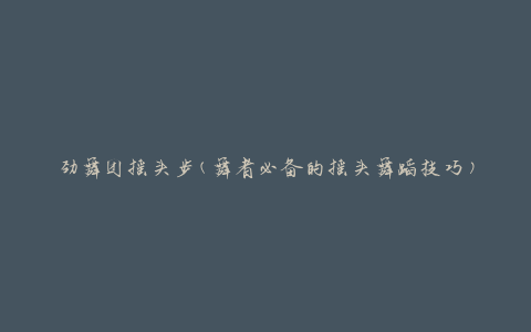劲舞团摇头步(舞者必备的摇头舞蹈技巧)