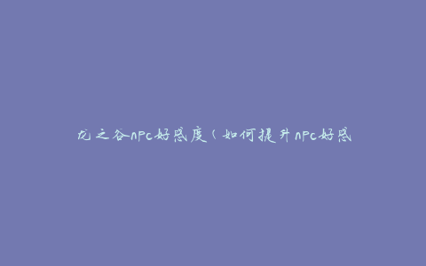 龙之谷npc好感度(如何提升npc好感度，npc好感度攻略)
