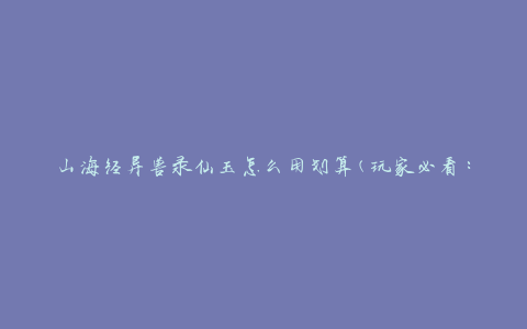 山海经异兽录仙玉怎么用划算(玩家必看：山海经异兽录仙玉的最佳使用方法)