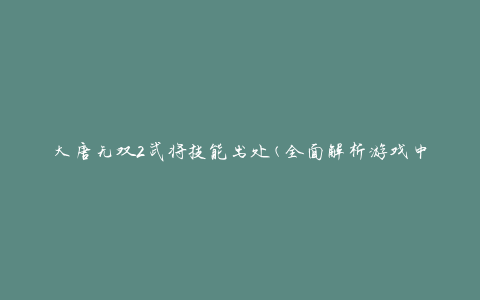 大唐无双2武将技能出处(全面解析游戏中各武将技能的来源)