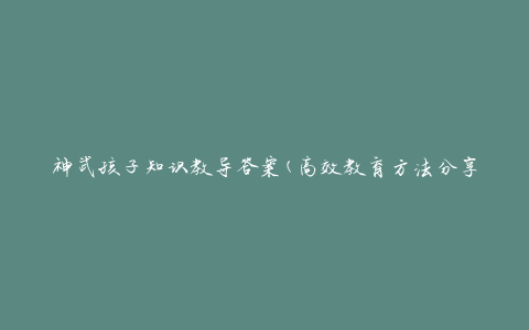 神武孩子知识教导答案(高效教育方法分享)