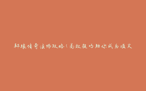 轩辕传奇法师攻略(高效技巧助你成为顶尖法师)