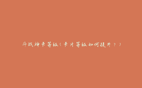 斗战神卡等级(卡片等级如何提升？)