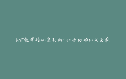 DNF豪华婚礼定制函(让你的婚礼成为最浪漫的回忆)