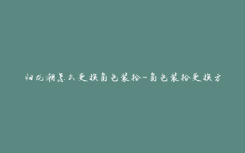 归龙潮怎么更换角色装扮-角色装扮更换方法